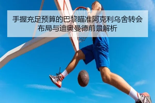 手握充足预算的巴黎瞄准阿克利乌舍转会布局与迪奥曼德前景解析