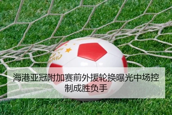 海港亚冠附加赛前外援轮换曝光中场控制成胜负手