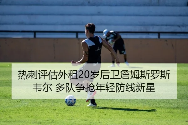 热刺评估外租20岁后卫詹姆斯罗斯韦尔 多队争抢年轻防线新星
