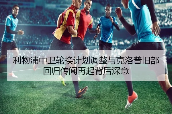 利物浦中卫轮换计划调整与克洛普旧部回归传闻再起背后深意